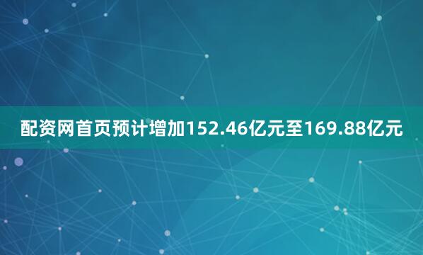 配资网首页预计增加152.46亿元至169.88亿元