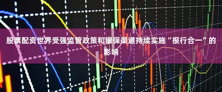 股票配资世界受强监管政策和银保渠道持续实施“报行合一”的影响