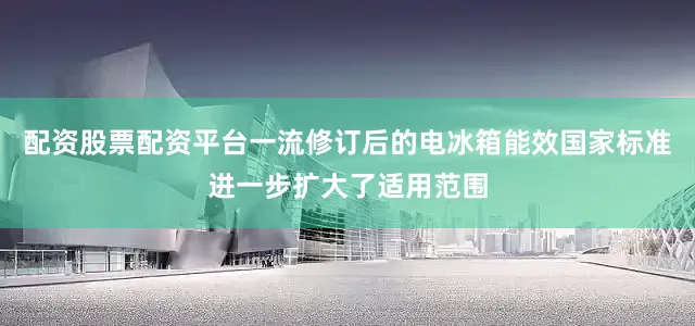 配资股票配资平台一流修订后的电冰箱能效国家标准进一步扩大了适用范围