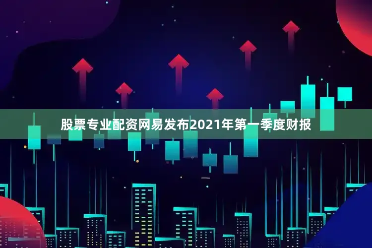 股票专业配资网易发布2021年第一季度财报