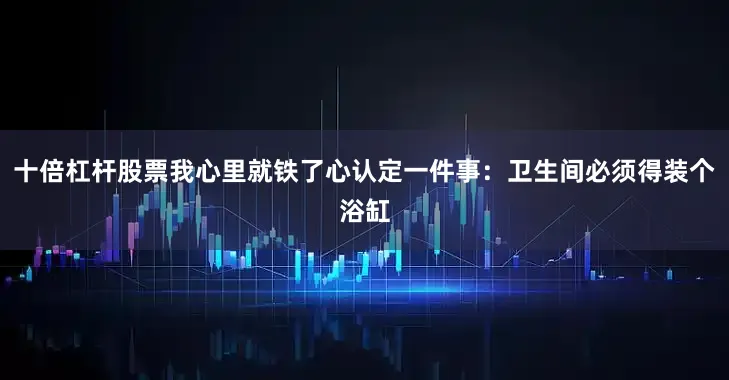 十倍杠杆股票我心里就铁了心认定一件事：卫生间必须得装个浴缸