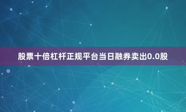 股票十倍杠杆正规平台当日融券卖出0.0股