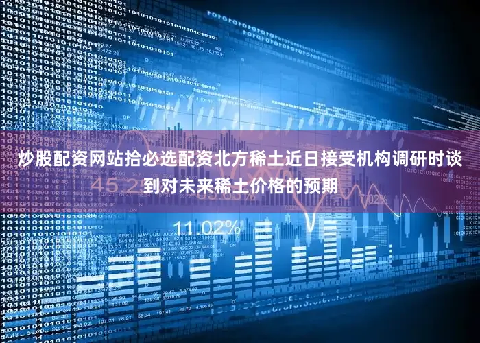 炒股配资网站拾必选配资北方稀土近日接受机构调研时谈到对未来稀土价格的预期