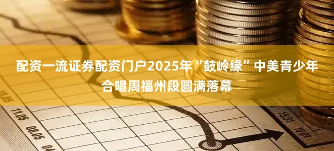 配资一流证券配资门户2025年“鼓岭缘”中美青少年合唱周福州段圆满落幕