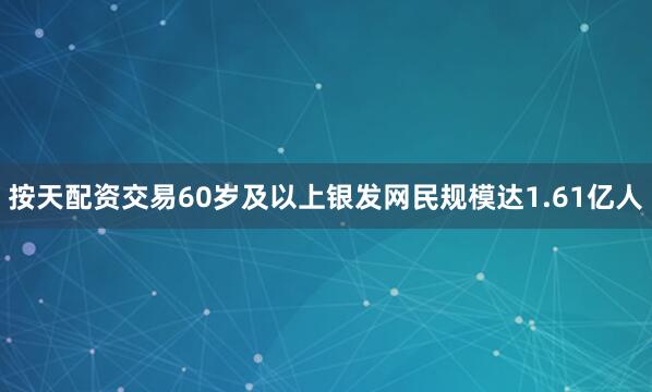 按天配资交易60岁及以上银发网民规模达1.61亿人
