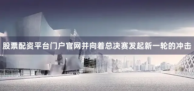 股票配资平台门户官网并向着总决赛发起新一轮的冲击