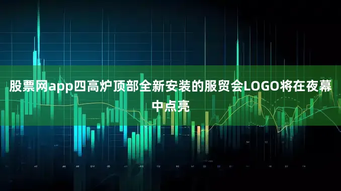 股票网app四高炉顶部全新安装的服贸会LOGO将在夜幕中点亮