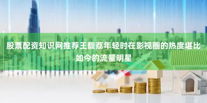 股票配资知识网推荐王馥荔年轻时在影视圈的热度堪比如今的流量明星