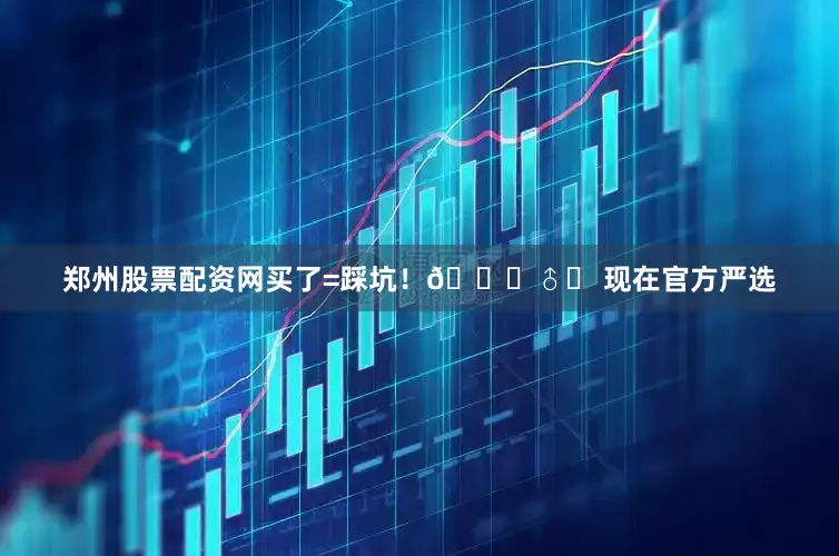 郑州股票配资网买了=踩坑！🙅♂️ 现在官方严选
