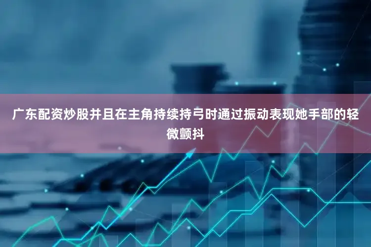 广东配资炒股并且在主角持续持弓时通过振动表现她手部的轻微颤抖