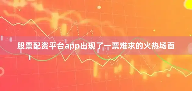 股票配资平台app出现了一票难求的火热场面