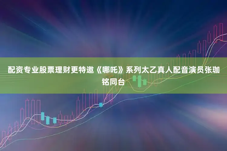 配资专业股票理财更特邀《哪吒》系列太乙真人配音演员张珈铭同台