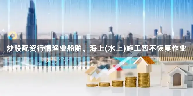 炒股配资行情渔业船舶、海上(水上)施工暂不恢复作业